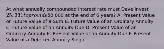 At what annually compounded interest rate must Dave invest 25,331 to provide50,000 at the end of 6 years? A. Present Value or Future Value of a Sum B. Future Value of an Ordinary Annuity C. Future Value of an Annuity Due D. Present Value of an Ordinary Annuity E. Present Value of an Annuity Due F. Present Value of a Deferred Annuity Single