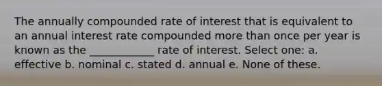 The annually compounded rate of interest that is equivalent to an annual interest rate compounded more than once per year is known as the ____________ rate of interest. Select one: a. effective b. nominal c. stated d. annual e. None of these.