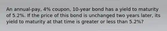 An annual-pay, 4% coupon, 10-year bond has a yield to maturity of 5.2%. If the price of this bond is unchanged two years later, its yield to maturity at that time is greater or less than 5.2%?