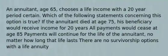 An annuitant, age 65, chooses a life income with a 20 year period certain. Which of the following statements concerning this option is true? If the annuitant died at age 75, his beneficiary would receive income for 20 years All payments would cease at age 85 Payments will continue for the life of the annuitant, no matter how long that life lasts There are no survivorship options with a life annuity