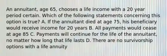 An annuitant, age 65, chooses a life income with a 20 year period certain. Which of the following statements concerning this option is true? A. If the annuitant died at age 75, his beneficiary would receive income for 20 years B. All payments would cease at age 85 C. Payments will continue for the life of the annuitant, no matter how long that life lasts D. There are no survivorship options with a life annuity