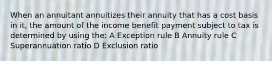 When an annuitant annuitizes their annuity that has a cost basis in it, the amount of the income benefit payment subject to tax is determined by using the: A Exception rule B Annuity rule C Superannuation ratio D Exclusion ratio