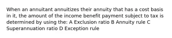 When an annuitant annuitizes their annuity that has a cost basis in it, the amount of the income benefit payment subject to tax is determined by using the: A Exclusion ratio B Annuity rule C Superannuation ratio D Exception rule