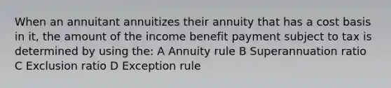 When an annuitant annuitizes their annuity that has a cost basis in it, the amount of the income benefit payment subject to tax is determined by using the: A Annuity rule B Superannuation ratio C Exclusion ratio D Exception rule