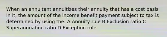 When an annuitant annuitizes their annuity that has a cost basis in it, the amount of the income benefit payment subject to tax is determined by using the: A Annuity rule B Exclusion ratio C Superannuation ratio D Exception rule