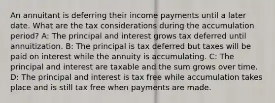 An annuitant is deferring their income payments until a later date. What are the tax considerations during the accumulation period? A: The principal and interest grows tax deferred until annuitization. B: The principal is tax deferred but taxes will be paid on interest while the annuity is accumulating. C: The principal and interest are taxable and the sum grows over time. D: The principal and interest is tax free while accumulation takes place and is still tax free when payments are made.