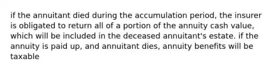 if the annuitant died during the accumulation period, the insurer is obligated to return all of a portion of the annuity cash value, which will be included in the deceased annuitant's estate. if the annuity is paid up, and annuitant dies, annuity benefits will be taxable