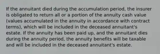 If the annuitant died during the accumulation period, the insurer is obligated to return all or a portion of the annuity cash value (values accumulated in the annuity in accordance with contract terms), which will be included in the deceased annuitant's estate. If the annuity has been paid up, and the annuitant dies during the annuity period, the annuity benefits will be taxable and will be included in the deceased annuitant's estate.