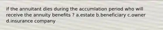 if the annuitant dies during the accumlation period who will receive the annuity benefits ? a.estate b.beneficiary c.owner d.insurance company