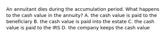 An annuitant dies during the accumulation period. What happens to the cash value in the annuity? A. the cash value is paid to the beneficiary B. the cash value is paid into the estate C. the cash value is paid to the IRS D. the company keeps the cash value