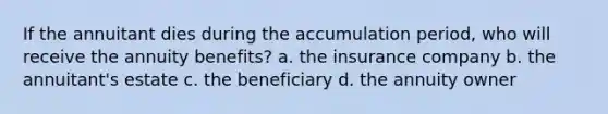 If the annuitant dies during the accumulation period, who will receive the annuity benefits? a. the insurance company b. the annuitant's estate c. the beneficiary d. the annuity owner