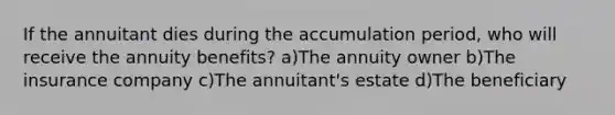 If the annuitant dies during the accumulation period, who will receive the annuity benefits? a)The annuity owner b)The insurance company c)The annuitant's estate d)The beneficiary