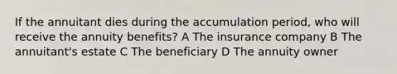 If the annuitant dies during the accumulation period, who will receive the annuity benefits? A The insurance company B The annuitant's estate C The beneficiary D The annuity owner