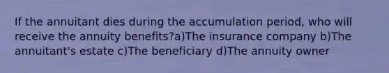 If the annuitant dies during the accumulation period, who will receive the annuity benefits?a)The insurance company b)The annuitant's estate c)The beneficiary d)The annuity owner