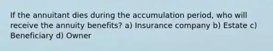 If the annuitant dies during the accumulation period, who will receive the annuity benefits? a) Insurance company b) Estate c) Beneficiary d) Owner