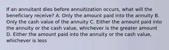 If an annuitant dies before annuitization occurs, what will the beneficiary receive? A. Only the amount paid into the annuity B. Only the cash value of the annuity C. Either the amount paid into the annuity or the cash value, whichever is the greater amount D. Either the amount paid into the annuity or the cash value, whichever is less