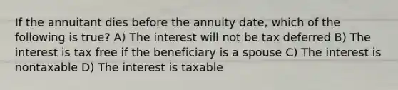 If the annuitant dies before the annuity date, which of the following is true? A) The interest will not be tax deferred B) The interest is tax free if the beneficiary is a spouse C) The interest is nontaxable D) The interest is taxable