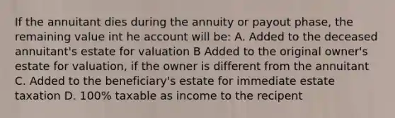 If the annuitant dies during the annuity or payout phase, the remaining value int he account will be: A. Added to the deceased annuitant's estate for valuation B Added to the original owner's estate for valuation, if the owner is different from the annuitant C. Added to the beneficiary's estate for immediate estate taxation D. 100% taxable as income to the recipent