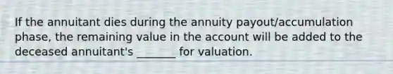 If the annuitant dies during the annuity payout/accumulation phase, the remaining value in the account will be added to the deceased annuitant's _______ for valuation.