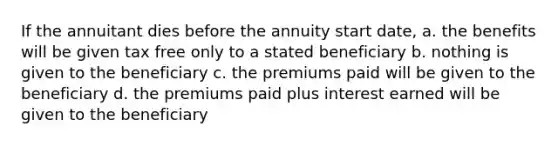 If the annuitant dies before the annuity start date, a. the benefits will be given tax free only to a stated beneficiary b. nothing is given to the beneficiary c. the premiums paid will be given to the beneficiary d. the premiums paid plus interest earned will be given to the beneficiary