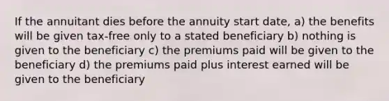 If the annuitant dies before the annuity start date, a) the benefits will be given tax-free only to a stated beneficiary b) nothing is given to the beneficiary c) the premiums paid will be given to the beneficiary d) the premiums paid plus interest earned will be given to the beneficiary