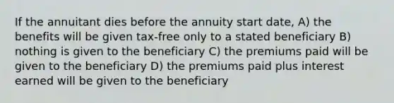 If the annuitant dies before the annuity start date, A) the benefits will be given tax-free only to a stated beneficiary B) nothing is given to the beneficiary C) the premiums paid will be given to the beneficiary D) the premiums paid plus interest earned will be given to the beneficiary