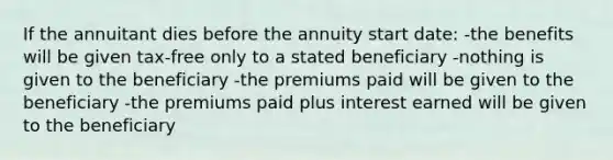 If the annuitant dies before the annuity start date: -the benefits will be given tax-free only to a stated beneficiary -nothing is given to the beneficiary -the premiums paid will be given to the beneficiary -the premiums paid plus interest earned will be given to the beneficiary