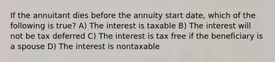 If the annuitant dies before the annuity start date, which of the following is true? A) The interest is taxable B) The interest will not be tax deferred C) The interest is tax free if the beneficiary is a spouse D) The interest is nontaxable