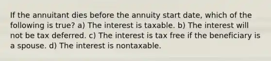 If the annuitant dies before the annuity start date, which of the following is true? a) The interest is taxable. b) The interest will not be tax deferred. c) The interest is tax free if the beneficiary is a spouse. d) The interest is nontaxable.