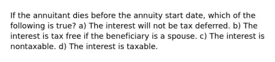 If the annuitant dies before the annuity start date, which of the following is true? a) The interest will not be tax deferred. b) The interest is tax free if the beneficiary is a spouse. c) The interest is nontaxable. d) The interest is taxable.