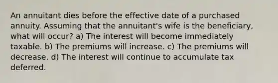 An annuitant dies before the effective date of a purchased annuity. Assuming that the annuitant's wife is the beneficiary, what will occur? a) The interest will become immediately taxable. b) The premiums will increase. c) The premiums will decrease. d) The interest will continue to accumulate tax deferred.