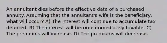 An annuitant dies before the effective date of a purchased annuity. Assuming that the annuitant's wife is the beneficiary, what will occur? A) The interest will continue to accumulate tax deferred. B) The interest will become immediately taxable. C) The premiums will increase. D) The premiums will decrease.