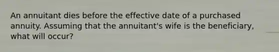 An annuitant dies before the effective date of a purchased annuity. Assuming that the annuitant's wife is the beneficiary, what will occur?