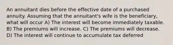 An annuitant dies before the effective date of a purchased annuity. Assuming that the annuitant's wife is the beneficiary, what will occur A) The interest will become immediately taxable. B) The premiums will increase. C) The premiums will decrease. D) The interest will continue to accumulate tax deferred