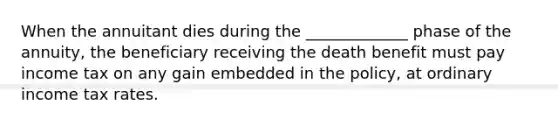 When the annuitant dies during the _____________ phase of the annuity, the beneficiary receiving the death benefit must pay income tax on any gain embedded in the policy, at ordinary income tax rates.