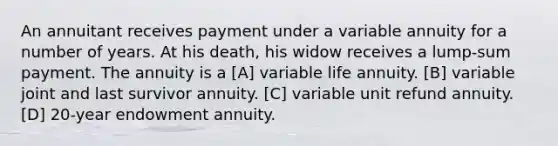 An annuitant receives payment under a variable annuity for a number of years. At his death, his widow receives a lump-sum payment. The annuity is a [A] variable life annuity. [B] variable joint and last survivor annuity. [C] variable unit refund annuity. [D] 20-year endowment annuity.