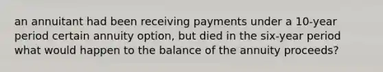 an annuitant had been receiving payments under a 10-year period certain annuity option, but died in the six-year period what would happen to the balance of the annuity proceeds?