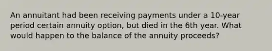 An annuitant had been receiving payments under a 10-year period certain annuity option, but died in the 6th year. What would happen to the balance of the annuity proceeds?