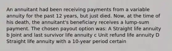 An annuitant had been receiving payments from a variable annuity for the past 12 years, but just died. Now, at the time of his death, the annuitant's beneficiary receives a lump-sum payment. The chosen payout option was: A Straight life annuity b Joint and last survivor life annuity c Unit refund life annuity D Straight life annuity with a 10-year period certain