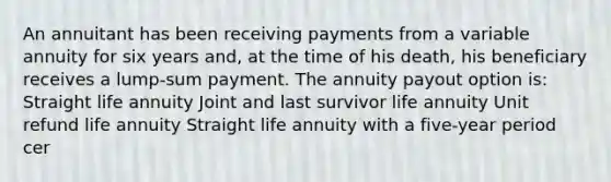 An annuitant has been receiving payments from a variable annuity for six years and, at the time of his death, his beneficiary receives a lump-sum payment. The annuity payout option is: Straight life annuity Joint and last survivor life annuity Unit refund life annuity Straight life annuity with a five-year period cer