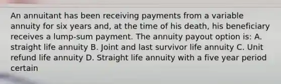 An annuitant has been receiving payments from a variable annuity for six years and, at the time of his death, his beneficiary receives a lump-sum payment. The annuity payout option is: A. straight life annuity B. Joint and last survivor life annuity C. Unit refund life annuity D. Straight life annuity with a five year period certain