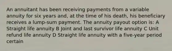 An annuitant has been receiving payments from a variable annuity for six years and, at the time of his death, his beneficiary receives a lump-sum payment. The annuity payout option is: A Straight life annuity B Joint and last survivor life annuity C Unit refund life annuity D Straight life annuity with a five-year period certain