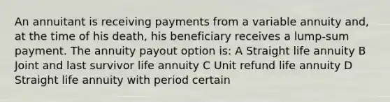 An annuitant is receiving payments from a variable annuity and, at the time of his death, his beneficiary receives a lump-sum payment. The annuity payout option is: A Straight life annuity B Joint and last survivor life annuity C Unit refund life annuity D Straight life annuity with period certain