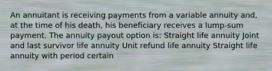 An annuitant is receiving payments from a variable annuity and, at the time of his death, his beneficiary receives a lump-sum payment. The annuity payout option is: Straight life annuity Joint and last survivor life annuity Unit refund life annuity Straight life annuity with period certain