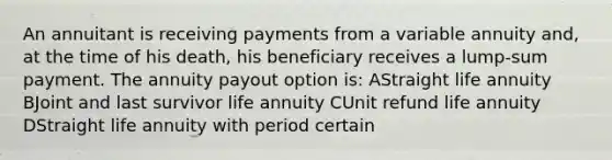 An annuitant is receiving payments from a variable annuity and, at the time of his death, his beneficiary receives a lump-sum payment. The annuity payout option is: AStraight life annuity BJoint and last survivor life annuity CUnit refund life annuity DStraight life annuity with period certain