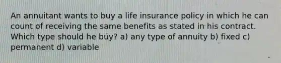 An annuitant wants to buy a life insurance policy in which he can count of receiving the same benefits as stated in his contract. Which type should he buy? a) any type of annuity b) fixed c) permanent d) variable