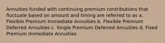 Annuities funded with continuing premium contributions that fluctuate based on amount and timing are referred to as a. Flexible Premium Immediate Annuities b. Flexible Premium Deferred Annuities c. Single Premium Deferred Annuities d. Fixed Premium Immediate Annuities