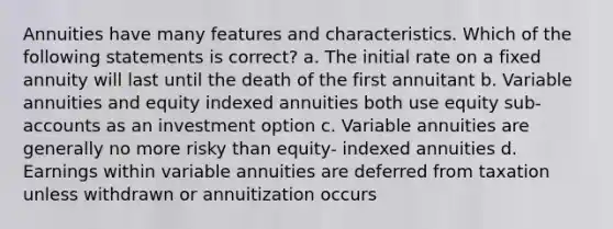 Annuities have many features and characteristics. Which of the following statements is correct? a. The initial rate on a fixed annuity will last until the death of the first annuitant b. Variable annuities and equity indexed annuities both use equity sub-accounts as an investment option c. Variable annuities are generally no more risky than equity- indexed annuities d. Earnings within variable annuities are deferred from taxation unless withdrawn or annuitization occurs