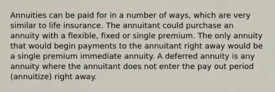 Annuities can be paid for in a number of ways, which are very similar to life insurance. The annuitant could purchase an annuity with a flexible, fixed or single premium. The only annuity that would begin payments to the annuitant right away would be a single premium immediate annuity. A deferred annuity is any annuity where the annuitant does not enter the pay out period (annuitize) right away.