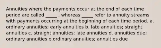 Annuities where the payments occur at the end of each time period are called _____ , whereas _____ refer to annuity streams with payments occurring at the beginning of each time period. a. ordinary annuities; early annuities b. late annuities; straight annuities c. straight annuities; late annuities d. annuities due; ordinary annuities e.ordinary annuities; annuities due